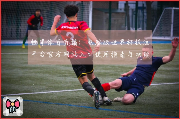 畅享体育直播：电脑版世界杯投注平台官方网站入口使用指南与功能推荐